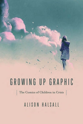 Growing Up Graphic: The Comics of Children in Crisis by Halsall, Alison