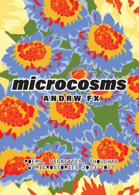 microcosms: poems, vignettes, thoughts & microstories from 2013-2017: poems, vignettes, thoughts & microstories 2013-2017 by Fx, Andrw