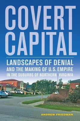 Covert Capital: Landscapes of Denial and the Making of U.S. Empire in the Suburbs of Northern Virginia Volume 37 by Friedman, Andrew