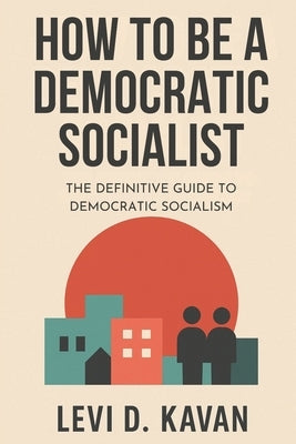 How To Be a Democratic Socialist: The Definitive Guide To Democratic Socialism by Kavan, Levi D.