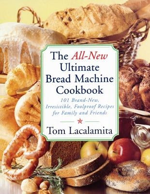 The All New Ultimate Bread Machine Cookbook: 101 Brand New Irresistible Foolproof Recipes for Family and Friends by Lacalamita, Tom