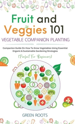 Fruit and Veggies 101 - Vegetable Companion Planting: Companion Guide On How To Grow Vegetables Using Essential, Organic & Sustainable Gardening Strat by Roots, Green