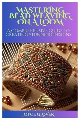 Mastering Bead Weaving on a Loom: A Comprehensive Guide to Creating Stunning Designs by Glover, Joyce