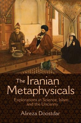 The Iranian Metaphysicals: Explorations in Science, Islam, and the Uncanny by Doostdar, Alireza