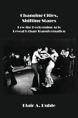 Changing Cities, Shifting Stages: How the Performing Arts Reveal Urban Transformation by Ruble, Blair A.