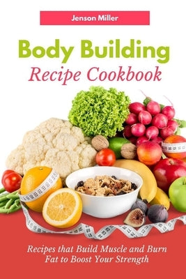 Body Building Recipe Cookbook: Recipes that Build Muscle and Burn Fat to Boost Your Strength by Miller, Jenson