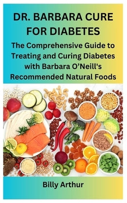 Dr. Barbara Cure for Diabetes: The Comprehensive Guide to Treating and Curing Diabetes with Barbara O'Neill's Recommended Natural Foods by Arthur, Billy