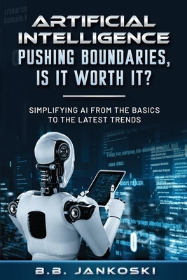 Artificial Intelligence Pushing Boundaries, Is It Worth It: Simplifying AI from the Basics to the Latest Trends by Jankoski, B. B.