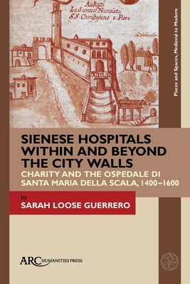 Sienese Hospitals Within and Beyond the City Walls: Charity and the Ospedale Di Santa Maria Della Scala, 1400-1600 by Loose Guerrero, Sarah