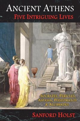 Ancient Athens: Five Intriguing Lives: Socrates, Pericles, Aspasia, Peisistratos & Alcibiades by Holst, Sanford