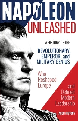 Napoleon Unleashed: A History of the Revolutionary, Emperor, and Military Genius who Reshaped Europe and Defined Modern Leadership by Aeon History