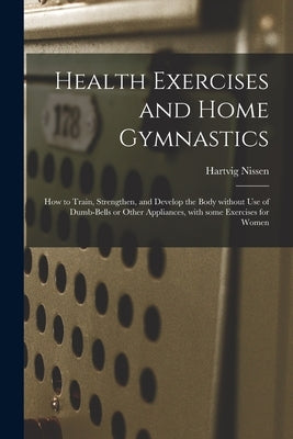 Health Exercises and Home Gymnastics: How to Train, Strengthen, and Develop the Body Without Use of Dumb-bells or Other Appliances, With Some Exercise by Nissen, Hartvig 1856-1924