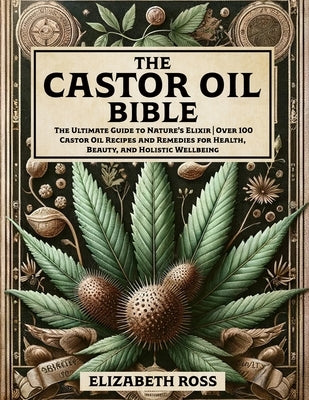 The Castor Oil Bible: The Ultimate Guide to Nature's Elixir Over 100 Castor Oil Recipes and Remedies for Health, Beauty, and Holistic Wellbe by Ross, Elizabeth