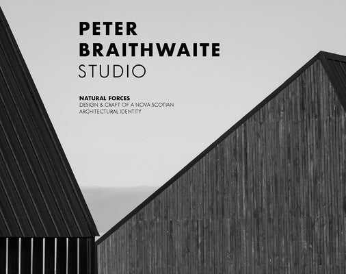 Peter Braithwaite Studio: Natural Forces: Design & Craft of a Nova Scotian Architectural Identity by Carter, Brian