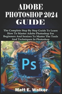 Adobe Photoshop 2024 Guide: The Complete Step By Step Guide To Learn How To Master Adobe Photoshop For Beginners And Seniors To Master The Tools A by E. Walker, Matt