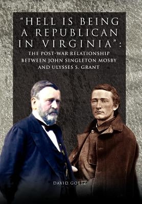 Hell is being Republican in Virginia: The Post-War Relationship between John Singleton Mosby and Ulysses S. Grant by Goetz, David