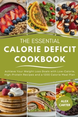 The Essential Calorie Deficit Cookbook: Achieve Your Weight Loss Goals with Low-Calorie, High-Protein Recipes and a 1200 Calorie Meal Plan by Carter, Alex