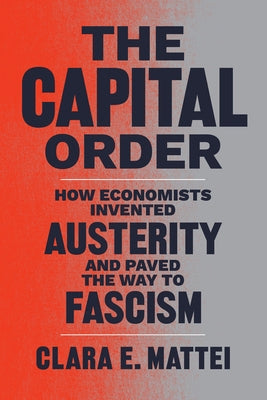 The Capital Order: How Economists Invented Austerity and Paved the Way to Fascism by Mattei, Clara E.