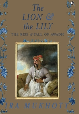 The Lion and The Lily: The Rise and Fall of Awadh by Mukhoty, Ira