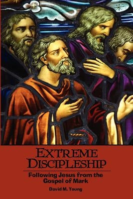 Extreme Discipleship: Following Jesus from the Gospel of Mark by Young, David M.