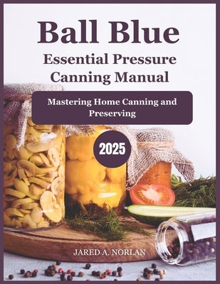 Ball Blue Essential Pressure Canning Manual 2025: Mastering Home Canning and Preserving by Norlan, Jared A.