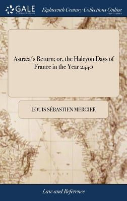 Astræa's Return; or, the Halcyon Days of France in the Year 2440: A Dream. Translated From the French, by Harriot Augusta Freeman by Mercier, Louis S&#233;bastien