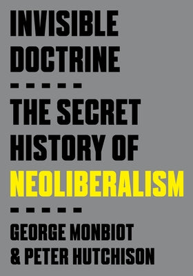 Invisible Doctrine: The Secret History of Neoliberalism by Monbiot, George