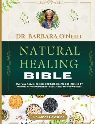 Dr. Barbara O'Neill Natural Healing Bible: Over 250 Natural Recipes And Herbal Remedies Inspired By Dr. Barbara O'Neill Wisdom For Holistic Health And by Celestine, Amos