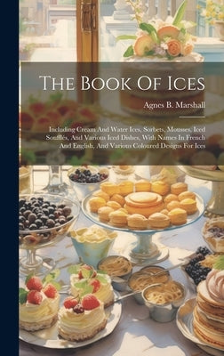 The Book Of Ices: Including Cream And Water Ices, Sorbets, Mousses, Iced Soufflés, And Various Iced Dishes, With Names In French And Eng by Marshall, Agnes B.