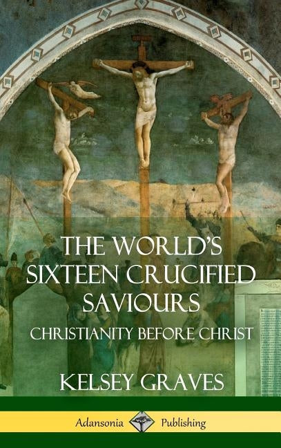 The World's Sixteen Crucified Saviours: Christianity Before Christ (Hardcover) by Graves, Kelsey