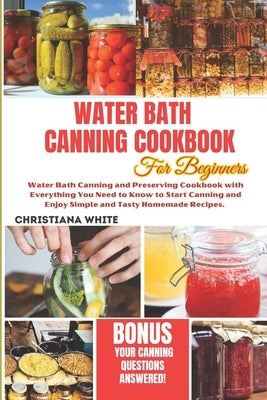 Water Bath Canning Cookbook for Beginners: Water Bath Canning and Preserving Cookbook with Everything You Need to Know to Start Canning and Enjoy Simp by White, Christiana