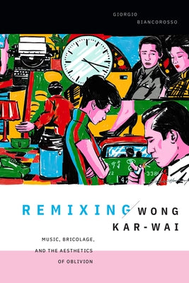 Remixing Wong Kar-wai: Music, Bricolage, and the Aesthetics of Oblivion by Biancorosso, Giorgio