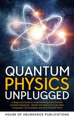 Quantum Physics Unplugged: A Beginner's Guide to Understanding the Universe's Greatest Mysteries - Master the Basics Through Clear Language, Fun by House of Abundance Publications