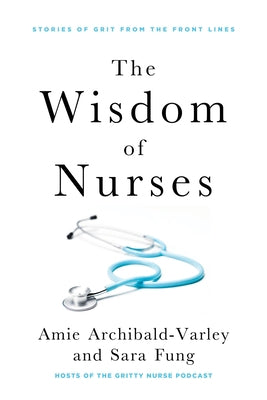The Wisdom of Nurses: Stories of Grit from the Front Lines by Archibald-Varley, Amie