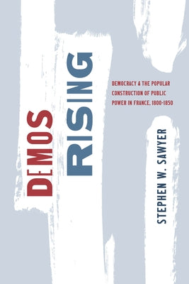 Demos Rising: Democracy and the Popular Construction of Public Power in France, 1800-1850 by Sawyer, Stephen W.