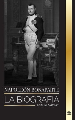 Napoleón Bonaparte: La biografía de un emperador parisino, su ascenso, vida, revolución y legado by Library, United