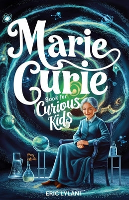 Marie Curie Book for Curious Kids: Exploring the Fascinating Life and Legacy of the First Woman to Win a Nobel Prize by Lylani, Eric