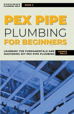 PEX Pipe Plumbing for Beginners: Learning the Fundamentals and Mastering DIY PEX Pipe Plumbing by Wells, Harper