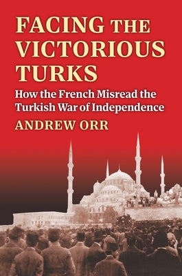 Facing the Victorious Turks: How the French Misread the Turkish War of Independence by Orr, Andrew