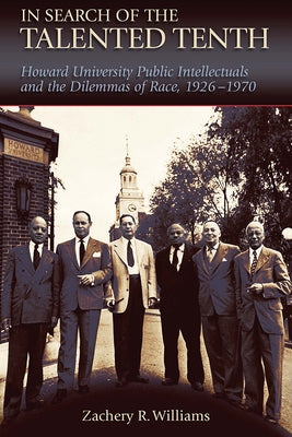 In Search of the Talented Tenth: Howard University Public Intellectuals and the Dilemmas of Race, 1926-1970 by Williams, Zachery R.