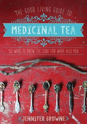 The Good Living Guide to Medicinal Tea: 50 Ways to Brew the Cure for What Ails You by Browne, Jennifer