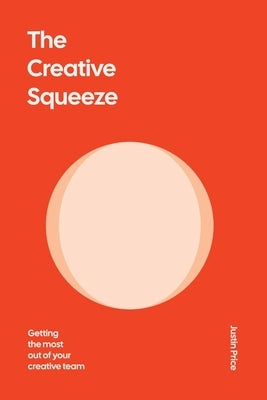 The Creative Squeeze: Getting the Most Out of Your Creative Team by Price, Justin