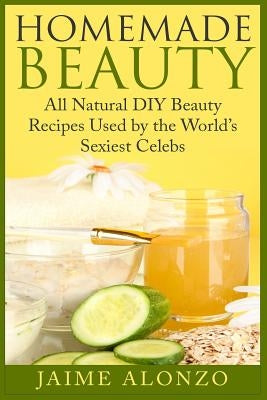 Homemade Beauty: All Natural DIY Beauty Recipes Used by the World's Sexiest Celebs by Alonzo, Jaime