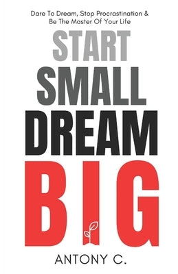 Start Small, Dream Big: Dare To Dream, Stop Procrastination & Be The Master Of Your Life by C, Antony