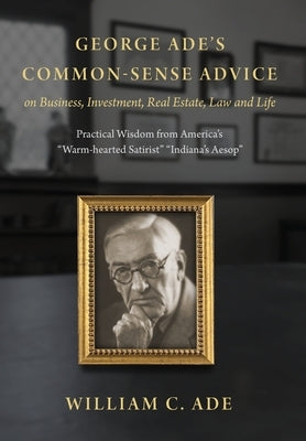 George Ade's Common-Sense Advice on Business, Investment, Real Estate, Law and Life: Practical Wisdom from "America's Warm-hearted Satirist" "Indiana' by Ade, William C.