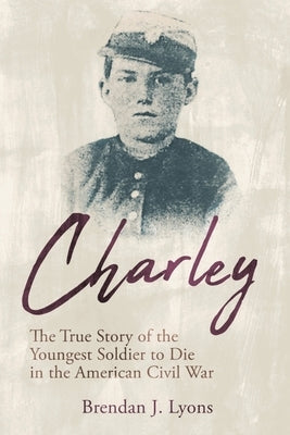 Charley: The True Story of the Youngest Soldier to Die in the American Civil War by Lyons, Brendan J.