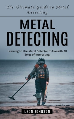 Metal Detecting: The Ultimate Guide to Metal Detecting (Learning to Use Metal Detector to Unearth All Sorts of Interesting) by Johnson, Leon