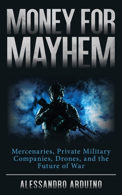 Money for Mayhem: Mercenaries, Private Military Companies, Drones, and the Future of War by Arduino, Alessandro