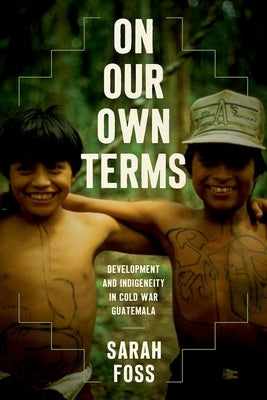 On Our Own Terms: Development and Indigeneity in Cold War Guatemala by Foss, Sarah