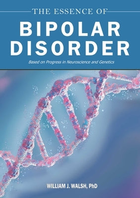 The Essence of Bipolar Disorder: Based on Progress in Neuroscience and Genetics by Walsh, William J.